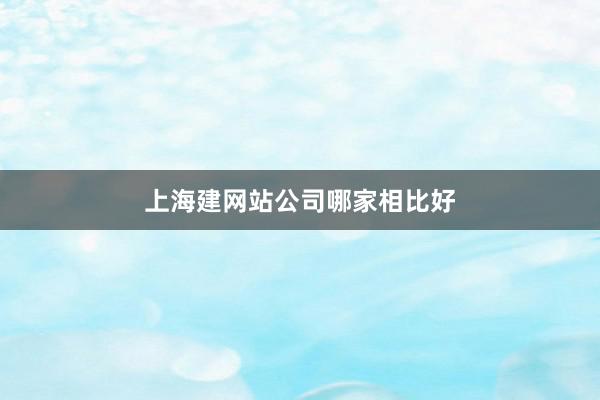 上海建网站公司哪家相比好